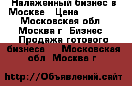 Налаженный бизнес в Москве › Цена ­ 550 000 - Московская обл., Москва г. Бизнес » Продажа готового бизнеса   . Московская обл.,Москва г.